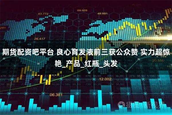 期货配资吧平台 良心育发液前三获公众赞 实力超惊艳_产品_红瓶_头发