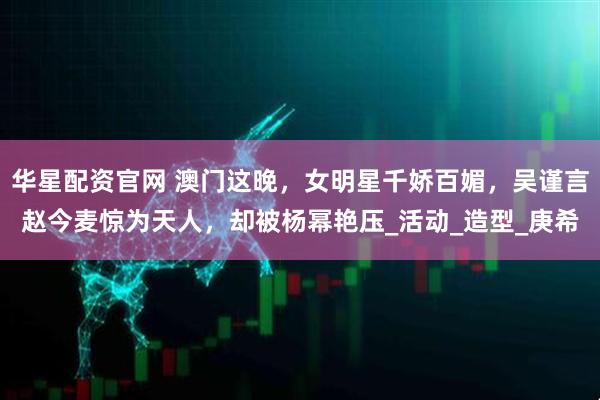 华星配资官网 澳门这晚,女明星千娇百媚,吴谨言赵今麦惊为天人,却被杨幂艳压_活动_造型_庚希