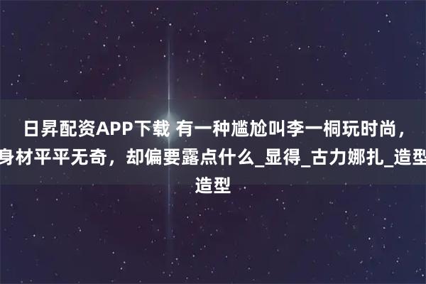 日昇配资APP下载 有一种尴尬叫李一桐玩时尚，身材平平无奇，却偏要露点什么_显得_古力娜扎_造型