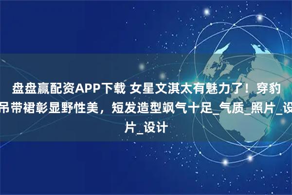 盘盘赢配资APP下载 女星文淇太有魅力了！穿豹纹吊带裙彰显野性美，短发造型飒气十足_气质_照片_设计