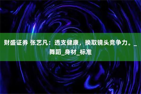 财盛证券 张艺凡：透支健康，换取镜头竞争力。_舞蹈_身材_标准