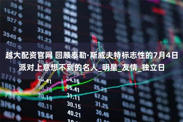 越大配资官网 回顾泰勒·斯威夫特标志性的7月4日派对上意想不到的名人_明星_友情_独立日