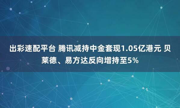 出彩速配平台 腾讯减持中金套现1.05亿港元 贝莱德、易方达反向增持至5%