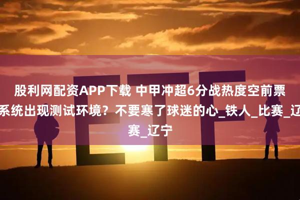 股利网配资APP下载 中甲冲超6分战热度空前票务系统出现测试环境？不要寒了球迷的心_铁人_比赛_辽宁