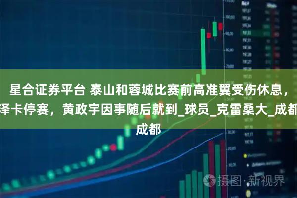 星合证券平台 泰山和蓉城比赛前高准翼受伤休息，泽卡停赛，黄政宇因事随后就到_球员_克雷桑大_成都