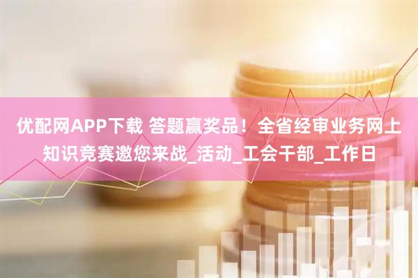 优配网APP下载 答题赢奖品！全省经审业务网上知识竞赛邀您来战_活动_工会干部_工作日