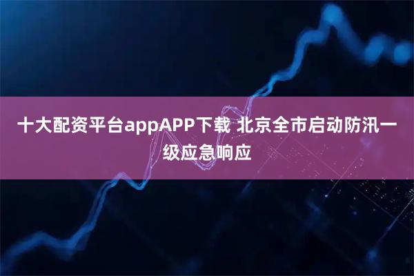 十大配资平台appAPP下载 北京全市启动防汛一级应急响应