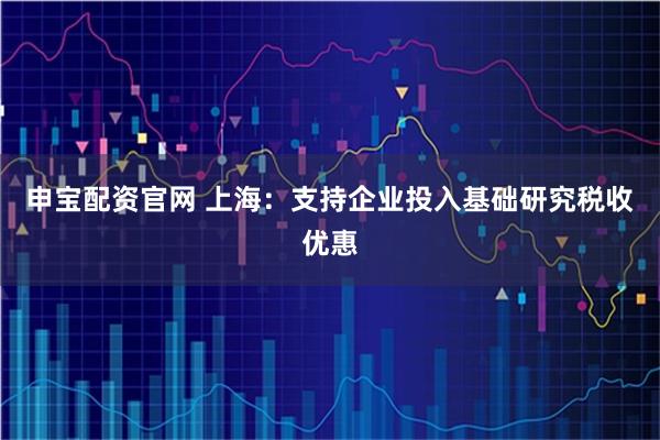 申宝配资官网 上海：支持企业投入基础研究税收优惠