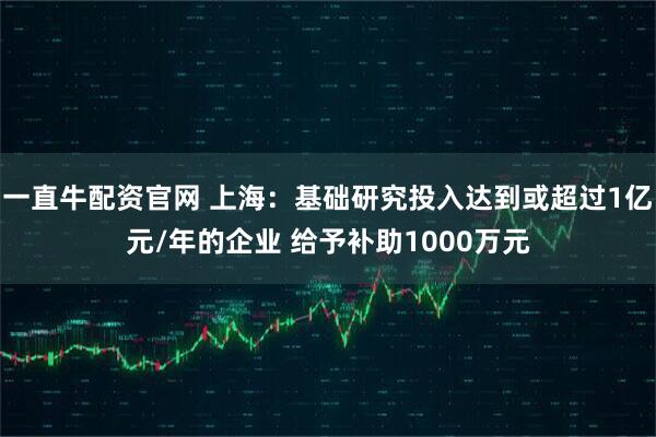 一直牛配资官网 上海：基础研究投入达到或超过1亿元/年的企业 给予补助1000万元