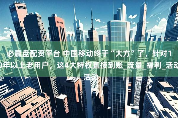 必赢盘配资平台 中国移动终于“大方”了，针对10年以上老用户，这4大特权直接到账_流量_福利_活动