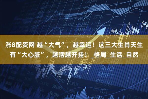 涨8配资网 越“大气”，越幸运！这三大生肖天生有“大心脏”，越活越开挂！_格局_生活_自然