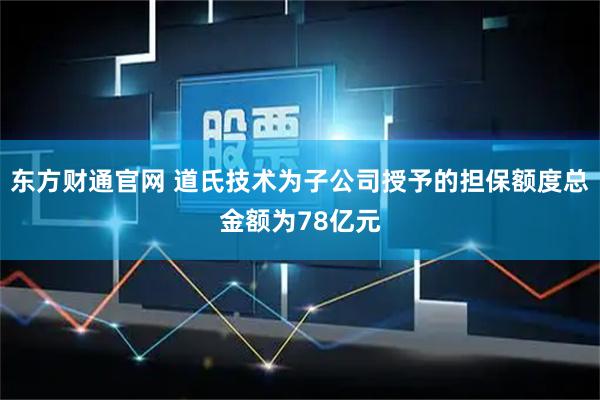 东方财通官网 道氏技术为子公司授予的担保额度总金额为78亿元