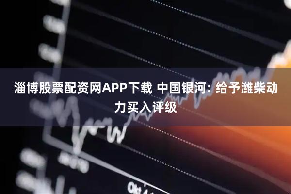 淄博股票配资网APP下载 中国银河: 给予潍柴动力买入评级