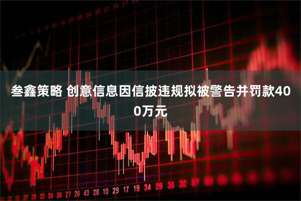 叁鑫策略 创意信息因信披违规拟被警告并罚款400万元