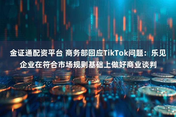金证通配资平台 商务部回应TikTok问题：乐见企业在符合市场规则基础上做好商业谈判