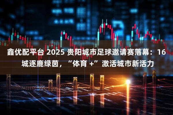 鑫优配平台 2025 贵阳城市足球邀请赛落幕：16 城逐鹿绿茵，“体育 +” 激活城市新活力