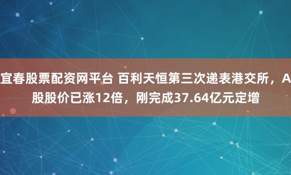 宜春股票配资网平台 百利天恒第三次递表港交所，A股股价已涨12倍，刚完成37.64亿元定增