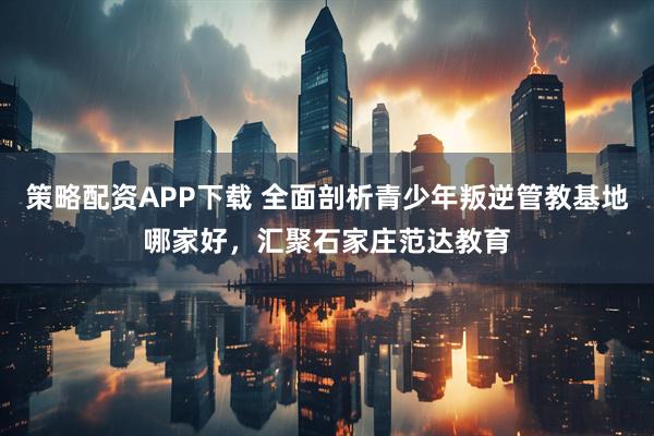 策略配资APP下载 全面剖析青少年叛逆管教基地哪家好，汇聚石家庄范达教育