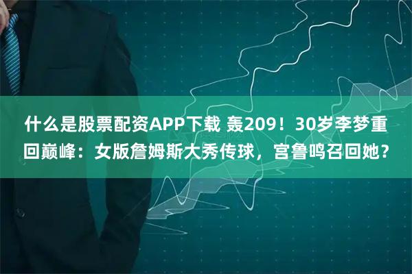 什么是股票配资APP下载 轰209！30岁李梦重回巅峰：女版詹姆斯大秀传球，宫鲁鸣召回她？