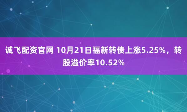 诚飞配资官网 10月21日福新转债上涨5.25%，转股溢价率10.52%