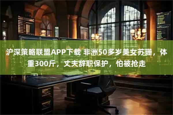 沪深策略联盟APP下载 非洲50多岁美女苏珊，体重300斤，丈夫辞职保护，怕被抢走