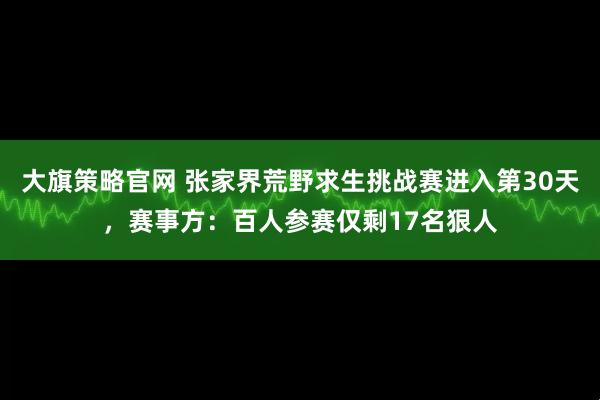 大旗策略官网 张家界荒野求生挑战赛进入第30天，赛事方：百人参赛仅剩17名狠人