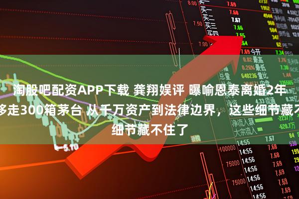 淘股吧配资APP下载 龚翔娱评 曝喻恩泰离婚2年前转移走300箱茅台 从千万资产到法律边界，这些细节藏不住了