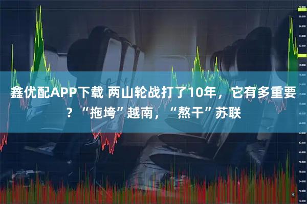 鑫优配APP下载 两山轮战打了10年，它有多重要？“拖垮”越南，“熬干”苏联