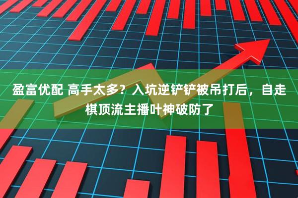 盈富优配 高手太多?入坑逆铲铲被吊打后,自走棋顶流主播叶神破防了