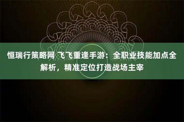 恒瑞行策略网 飞飞重逢手游：全职业技能加点全解析，精准定位打造战场主宰