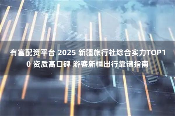 有富配资平台 2025 新疆旅行社综合实力TOP10 资质高口碑 游客新疆出行靠谱指南