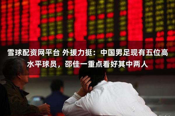 雪球配资网平台 外援力挺：中国男足现有五位高水平球员，邵佳一重点看好其中两人