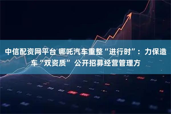 中信配资网平台 哪吒汽车重整“进行时”：力保造车“双资质” 公开招募经营管理方