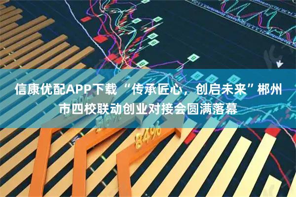 信康优配APP下载 “传承匠心，创启未来”郴州市四校联动创业对接会圆满落幕
