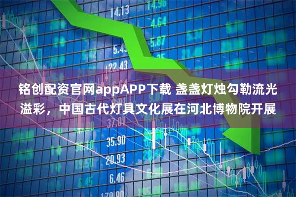 铭创配资官网appAPP下载 盏盏灯烛勾勒流光溢彩，中国古代灯具文化展在河北博物院开展