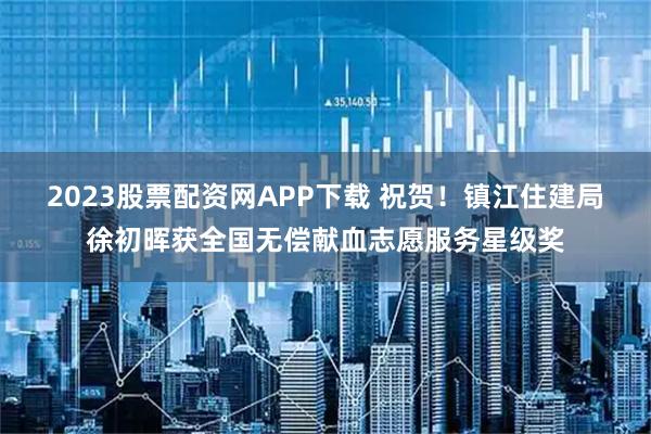 2023股票配资网APP下载 祝贺！镇江住建局徐初晖获全国无偿献血志愿服务星级奖