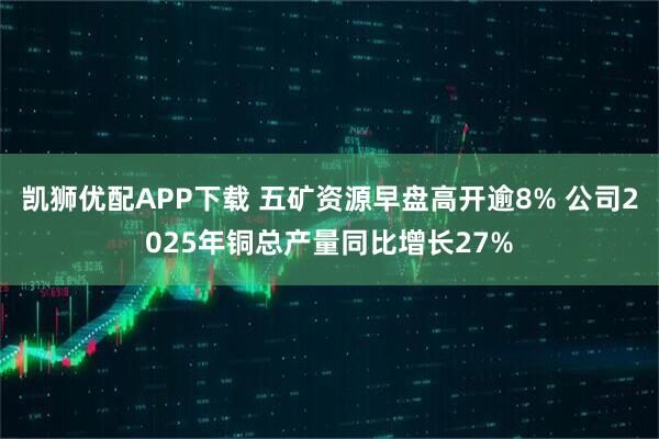 凯狮优配APP下载 五矿资源早盘高开逾8% 公司2025年铜总产量同比增长27%