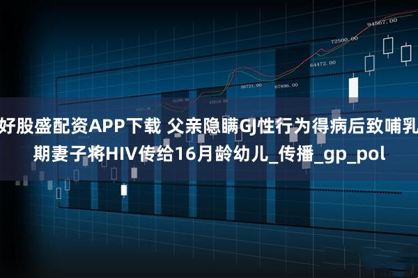 好股盛配资APP下载 父亲隐瞒GJ性行为得病后致哺乳期妻子将HIV传给16月龄幼儿_传播_gp_pol