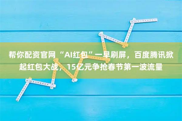 帮你配资官网 “AI红包”一早刷屏，百度腾讯掀起红包大战，15亿元争抢春节第一波流量