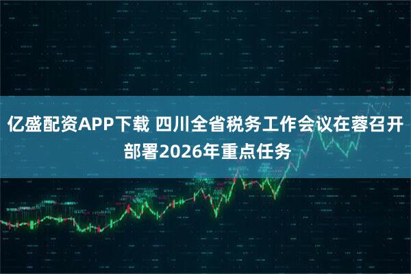 亿盛配资APP下载 四川全省税务工作会议在蓉召开 部署2026年重点任务