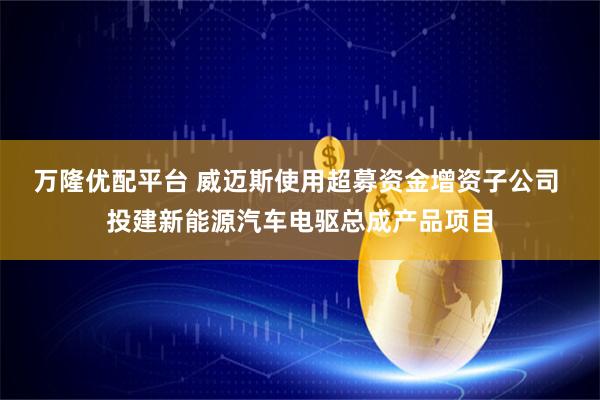 万隆优配平台 威迈斯使用超募资金增资子公司 投建新能源汽车电驱总成产品项目