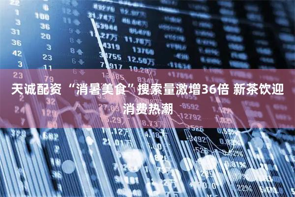 天诚配资 “消暑美食”搜索量激增36倍 新茶饮迎消费热潮