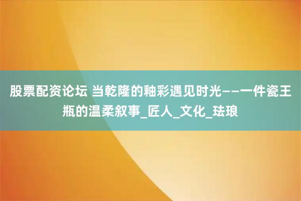 股票配资论坛 当乾隆的釉彩遇见时光——一件瓷王瓶的温柔叙事_匠人_文化_珐琅