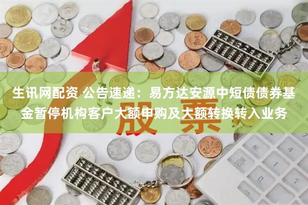 生讯网配资 公告速递：易方达安源中短债债券基金暂停机构客户大额申购及大额转换转入业务