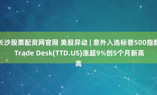 长沙股票配资网官网 美股异动 | 意外入选标普500指数 Trade Desk(TTD.US)涨超9%创5个月新高