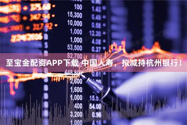 至宝金配资APP下载 中国人寿，拟减持杭州银行！