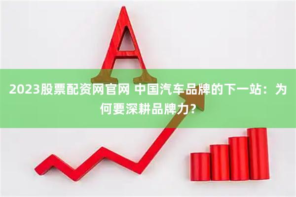2023股票配资网官网 中国汽车品牌的下一站：为何要深耕品牌力？