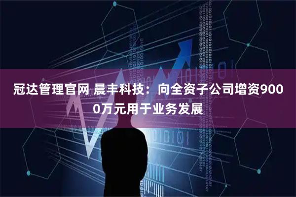 冠达管理官网 晨丰科技：向全资子公司增资9000万元用于业务发展