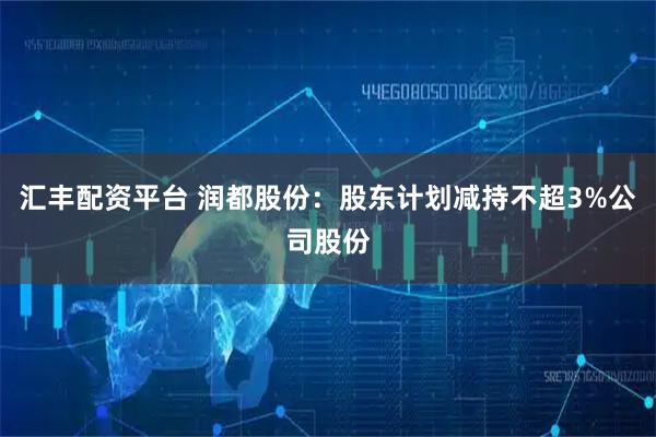 汇丰配资平台 润都股份：股东计划减持不超3%公司股份