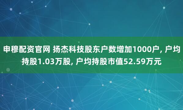 申穆配资官网 扬杰科技股东户数增加1000户, 户均持股1.03万股, 户均持股市值52.59万元